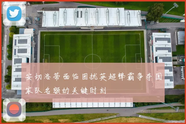安切洛蒂面临困扰英超锋霸争夺国家队名额的关键时刻