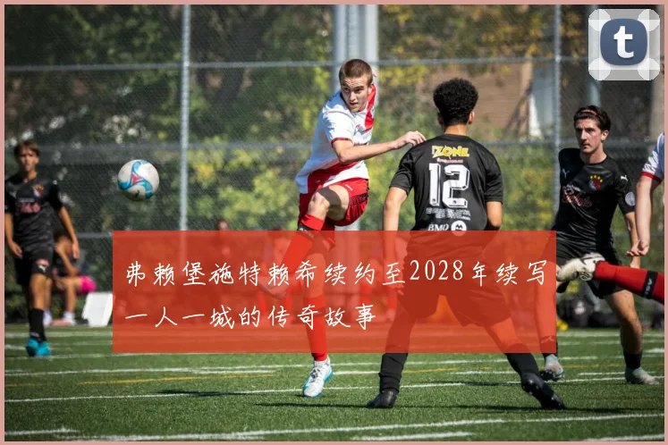 弗赖堡施特赖希续约至2028年续写一人一城的传奇故事