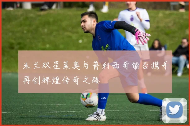 米兰双星莱奥与普利西奇能否携手再创辉煌传奇之路