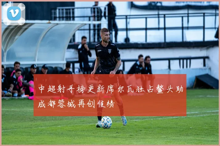 中超射手榜更新席尔瓦独占鳌头助成都蓉城再创佳绩