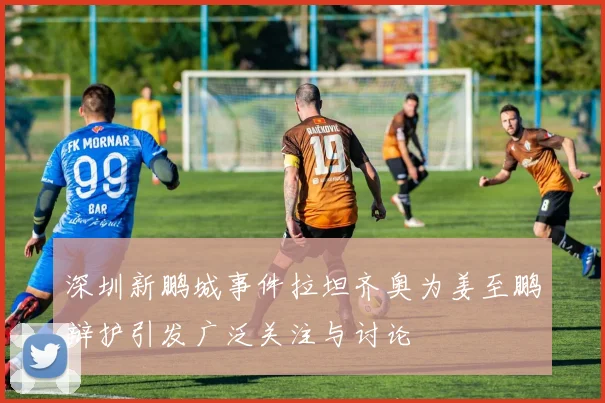 深圳新鹏城事件拉坦齐奥为姜至鹏辩护引发广泛关注与讨论